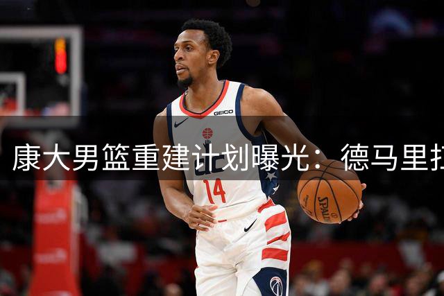 康大男篮重建计划曝光：德马里扛大旗 马林斯拒绝NBA冲击历史